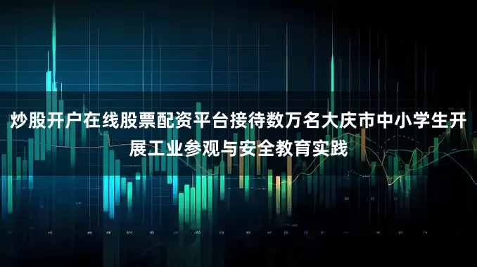 炒股开户在线股票配资平台接待数万名大庆市中小学生开展工业参观与安全教育实践