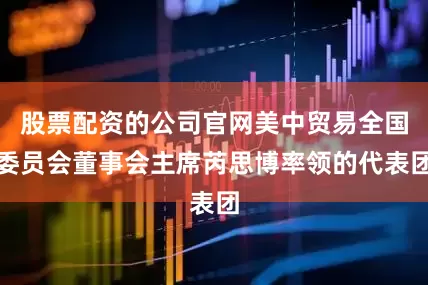 股票配资的公司官网美中贸易全国委员会董事会主席芮思博率领的代表团