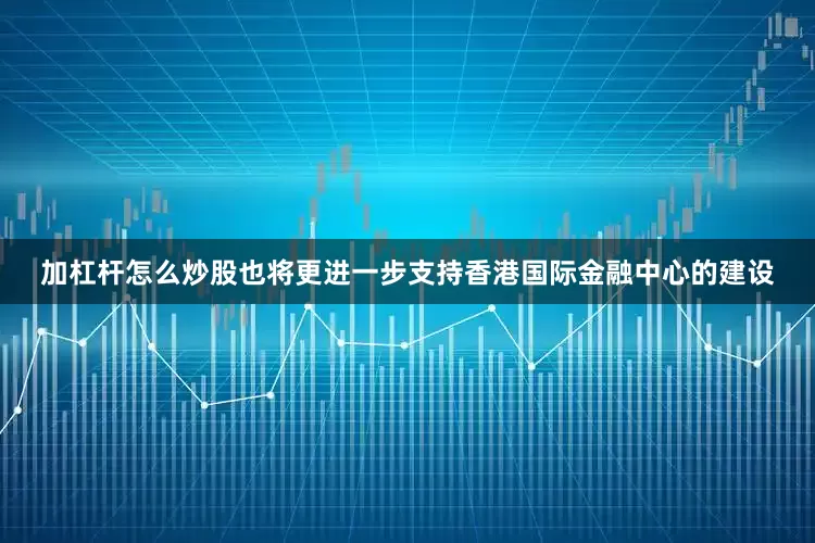 加杠杆怎么炒股也将更进一步支持香港国际金融中心的建设