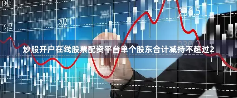 炒股开户在线股票配资平台单个股东合计减持不超过2