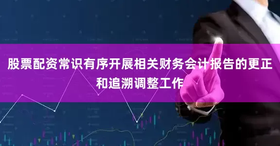 股票配资常识有序开展相关财务会计报告的更正和追溯调整工作