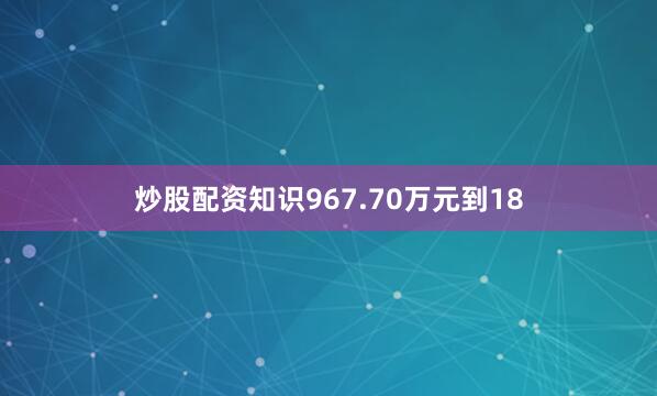 炒股配资知识967.70万元到18