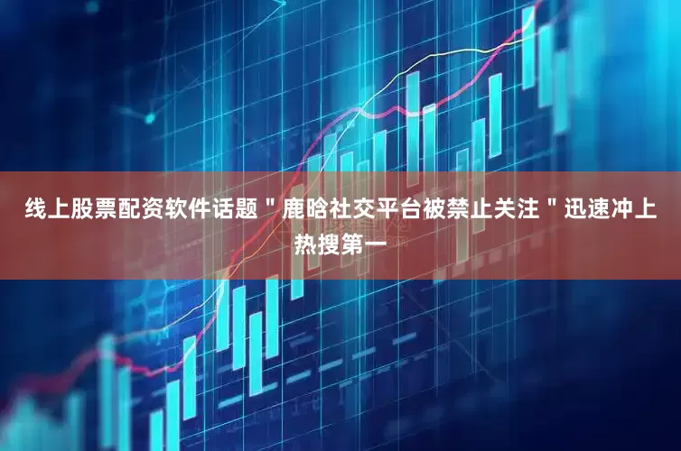 线上股票配资软件话题＂鹿晗社交平台被禁止关注＂迅速冲上热搜第一