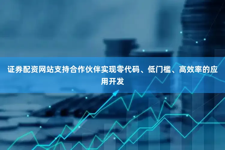 证券配资网站支持合作伙伴实现零代码、低门槛、高效率的应用开发
