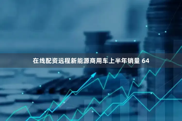 在线配资远程新能源商用车上半年销量 64
