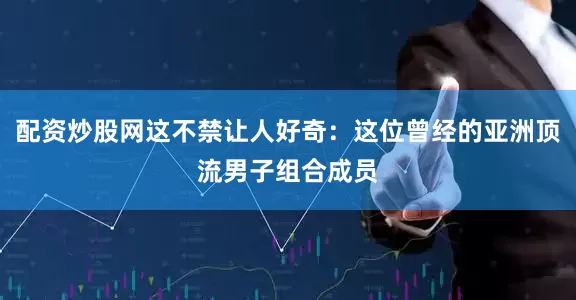 配资炒股网这不禁让人好奇：这位曾经的亚洲顶流男子组合成员