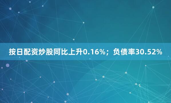 按日配资炒股同比上升0.16%；负债率30.52%