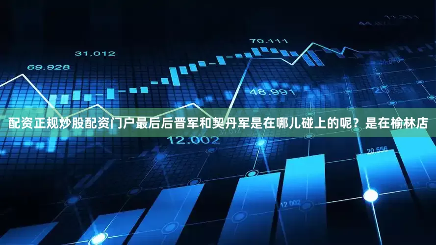 配资正规炒股配资门户最后后晋军和契丹军是在哪儿碰上的呢？是在榆林店