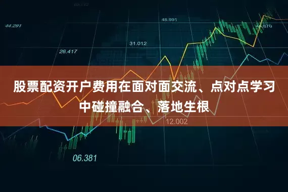 股票配资开户费用在面对面交流、点对点学习中碰撞融合、落地生根