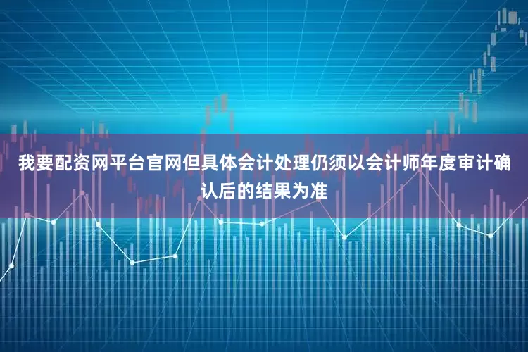 我要配资网平台官网但具体会计处理仍须以会计师年度审计确认后的结果为准