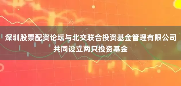 深圳股票配资论坛与北交联合投资基金管理有限公司共同设立两只投资基金