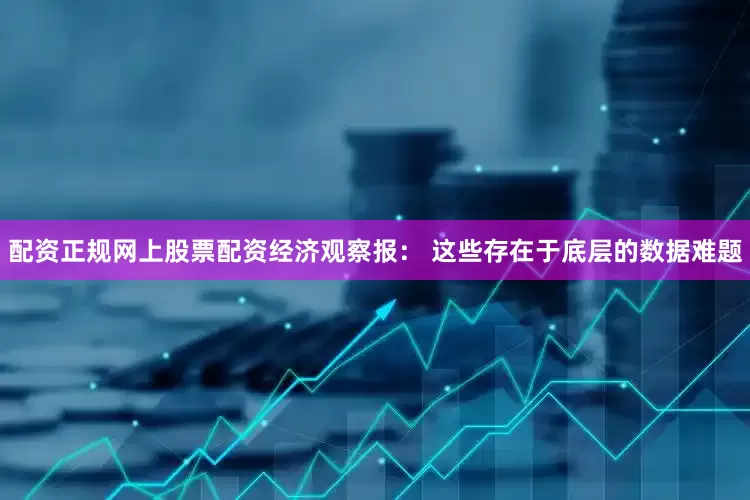 配资正规网上股票配资经济观察报： 这些存在于底层的数据难题