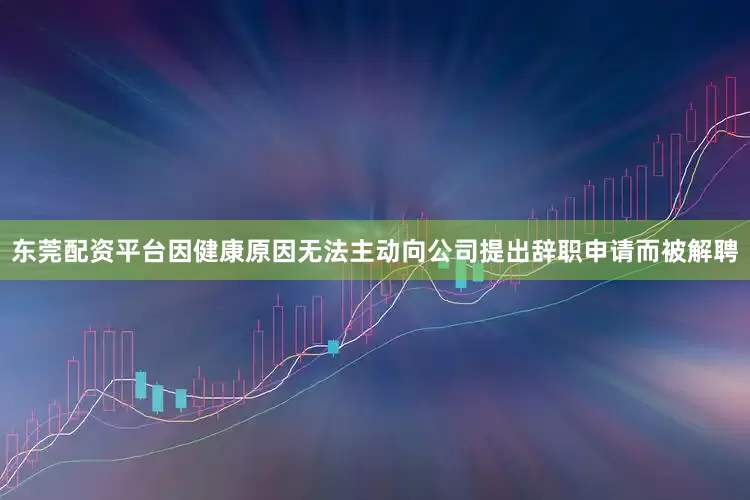 东莞配资平台因健康原因无法主动向公司提出辞职申请而被解聘