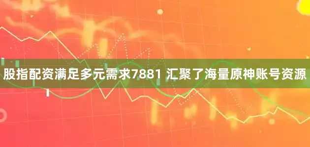 股指配资满足多元需求7881 汇聚了海量原神账号资源