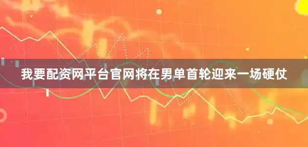 我要配资网平台官网将在男单首轮迎来一场硬仗