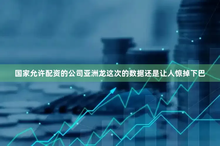 国家允许配资的公司亚洲龙这次的数据还是让人惊掉下巴