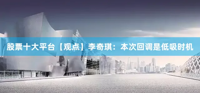 股票十大平台【观点】李奇琪：本次回调是低吸时机