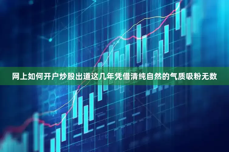 网上如何开户炒股出道这几年凭借清纯自然的气质吸粉无数