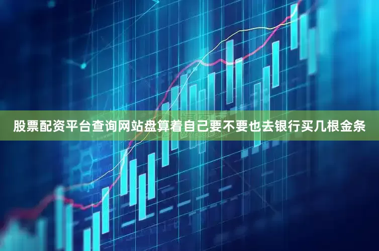 股票配资平台查询网站盘算着自己要不要也去银行买几根金条